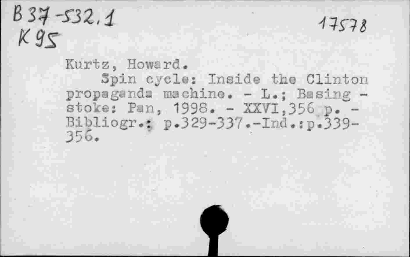 ﻿K9S
uni
Kurtz, Howard.
Spin cycle: Inside the Clinton propaganda machine. - L.; Basing -stoke: Ban, 1998. - XXVI,356 p.~-Bibliogr.: p.329-337.-Ind.:p.339-35&.